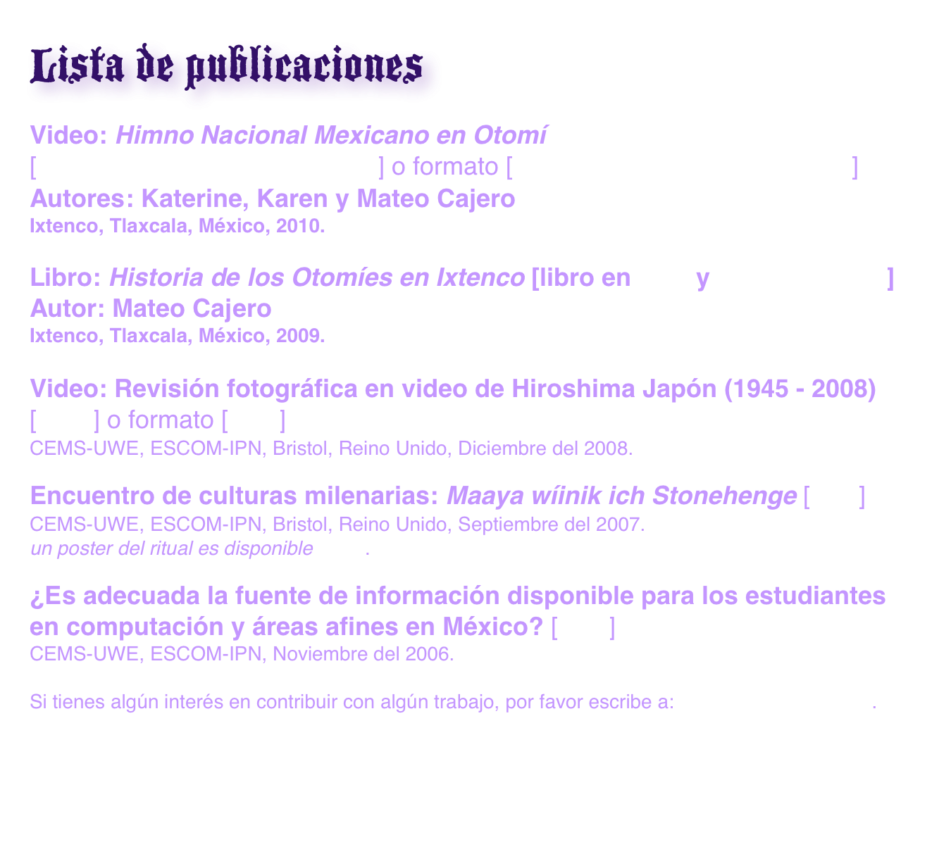 Lista de publicaciones
Video: Himno Nacional Mexicano en Otomí
[himnoMexicanoOtomiHD.mov] o formato [himnoMexicanoOtomiHD.mp4]
Autores: Katerine, Karen y Mateo Cajero
Ixtenco, Tlaxcala, México, 2010.

Libro: Historia de los Otomíes en Ixtenco [libro en PDF y Portada.tar.gz]
Autor: Mateo Cajero
Ixtenco, Tlaxcala, México, 2009.

Video: Revisión fotográfica en video de Hiroshima Japón (1945 - 2008)
[MOV] o formato [iPod]
CEMS-UWE, ESCOM-IPN, Bristol, Reino Unido, Diciembre del 2008.

Encuentro de culturas milenarias: Maaya wíinik ich Stonehenge [PDF]
CEMS-UWE, ESCOM-IPN, Bristol, Reino Unido, Septiembre del 2007.
un poster del ritual es disponible AQUI.

¿Es adecuada la fuente de información disponible para los estudiantes en computación y áreas afines en México? [PDF]
CEMS-UWE, ESCOM-IPN, Noviembre del 2006.

Si tienes algún interés en contribuir con algún trabajo, por favor escribe a: genarojm@gmail.com.